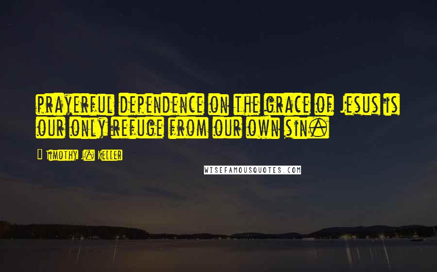 Timothy J. Keller Quotes: prayerful dependence on the grace of Jesus is our only refuge from our own sin.