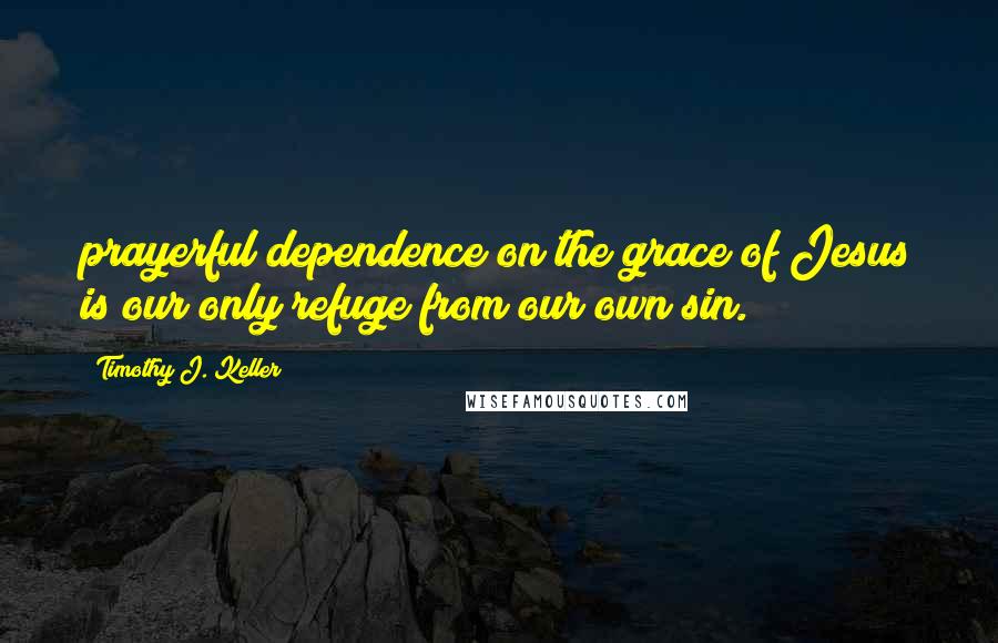 Timothy J. Keller Quotes: prayerful dependence on the grace of Jesus is our only refuge from our own sin.