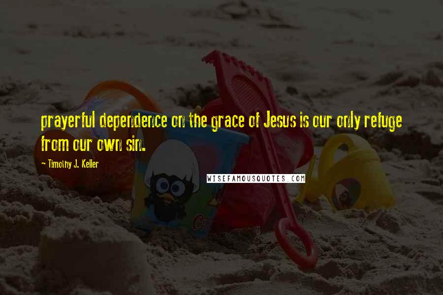 Timothy J. Keller Quotes: prayerful dependence on the grace of Jesus is our only refuge from our own sin.