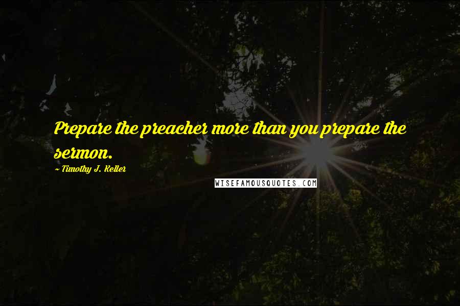 Timothy J. Keller Quotes: Prepare the preacher more than you prepare the sermon.
