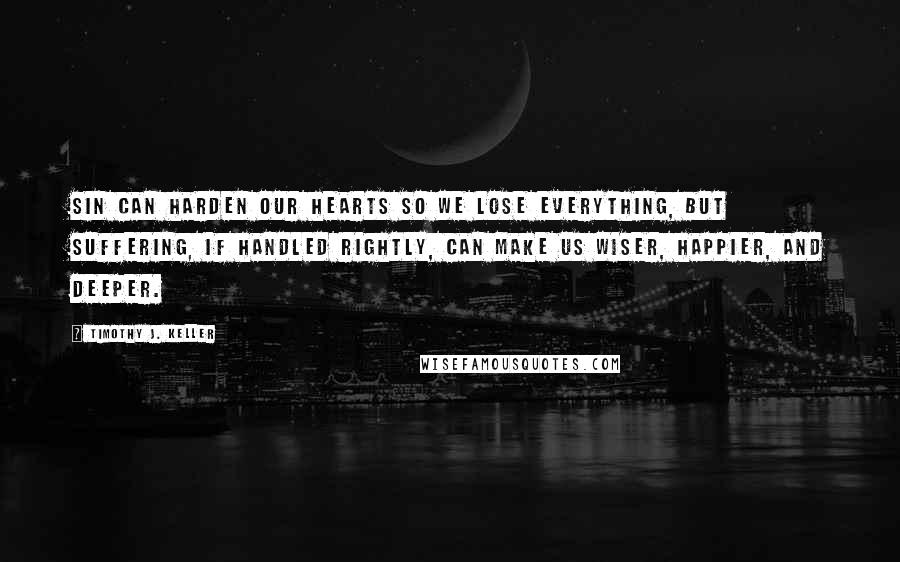 Timothy J. Keller Quotes: Sin can harden our hearts so we lose everything, but suffering, if handled rightly, can make us wiser, happier, and deeper.