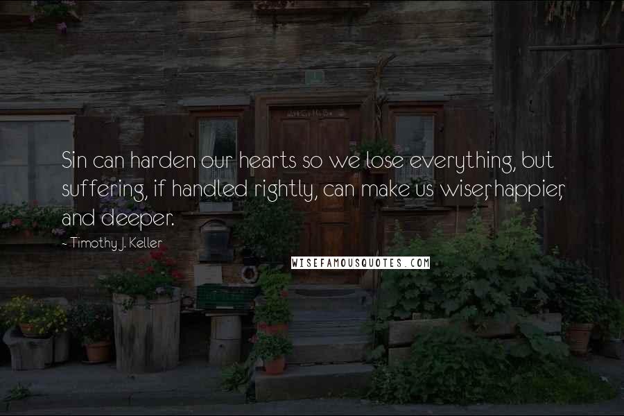 Timothy J. Keller Quotes: Sin can harden our hearts so we lose everything, but suffering, if handled rightly, can make us wiser, happier, and deeper.