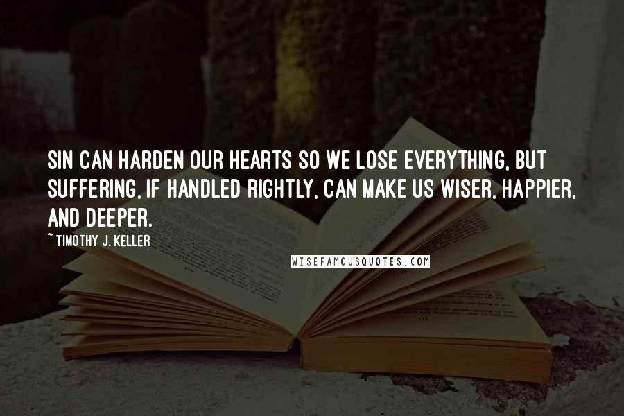 Timothy J. Keller Quotes: Sin can harden our hearts so we lose everything, but suffering, if handled rightly, can make us wiser, happier, and deeper.