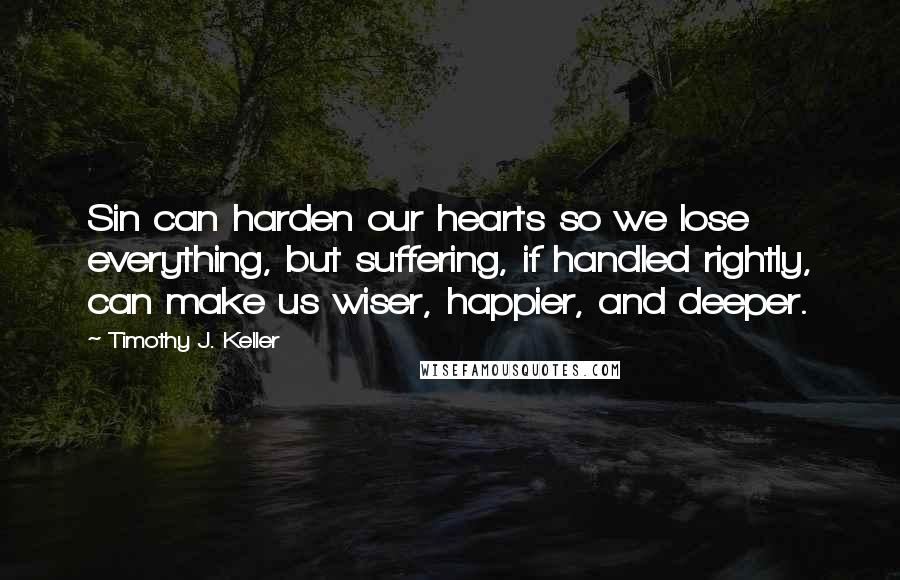 Timothy J. Keller Quotes: Sin can harden our hearts so we lose everything, but suffering, if handled rightly, can make us wiser, happier, and deeper.