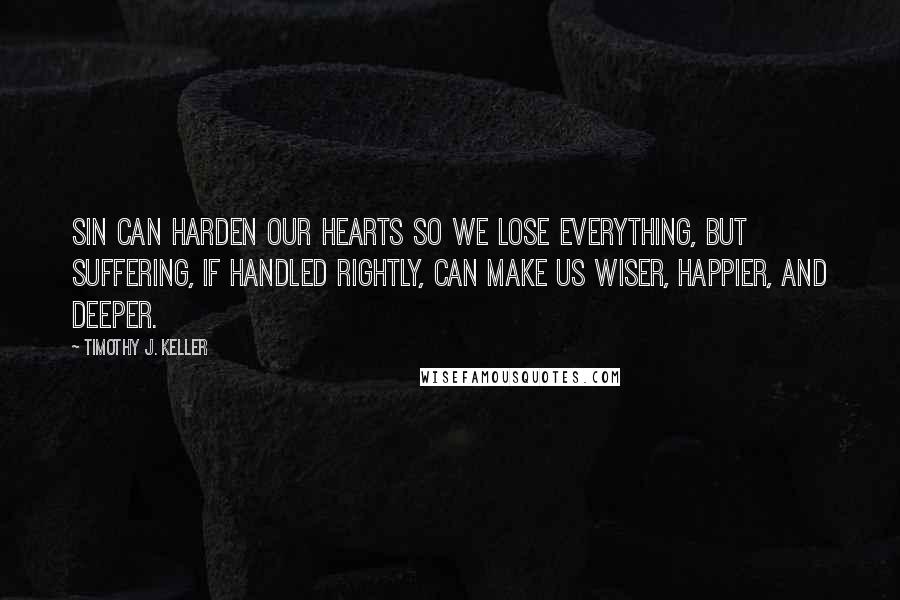 Timothy J. Keller Quotes: Sin can harden our hearts so we lose everything, but suffering, if handled rightly, can make us wiser, happier, and deeper.