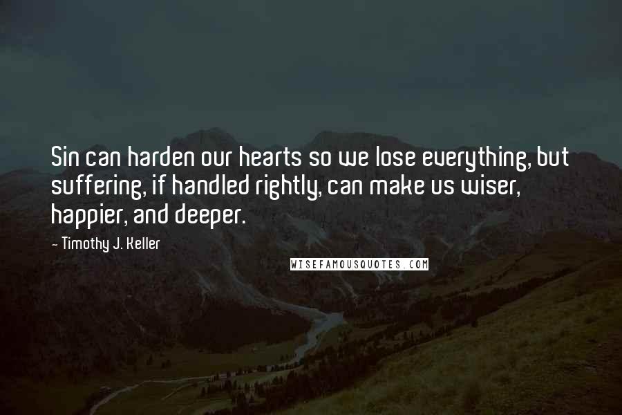 Timothy J. Keller Quotes: Sin can harden our hearts so we lose everything, but suffering, if handled rightly, can make us wiser, happier, and deeper.