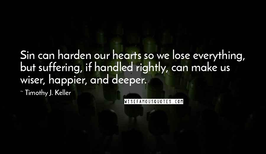 Timothy J. Keller Quotes: Sin can harden our hearts so we lose everything, but suffering, if handled rightly, can make us wiser, happier, and deeper.