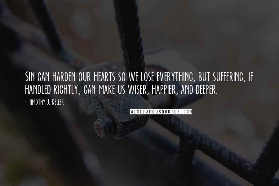 Timothy J. Keller Quotes: Sin can harden our hearts so we lose everything, but suffering, if handled rightly, can make us wiser, happier, and deeper.