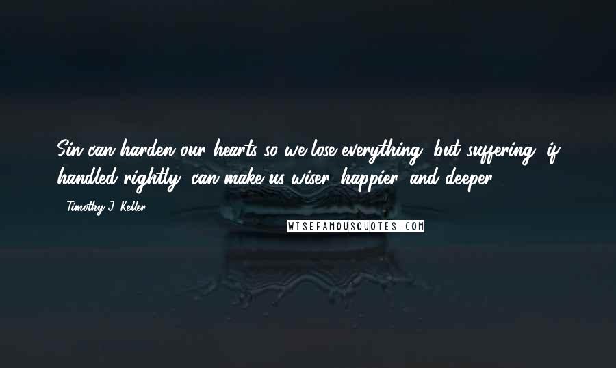 Timothy J. Keller Quotes: Sin can harden our hearts so we lose everything, but suffering, if handled rightly, can make us wiser, happier, and deeper.