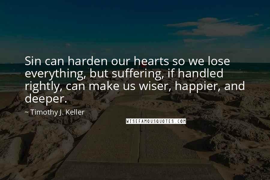 Timothy J. Keller Quotes: Sin can harden our hearts so we lose everything, but suffering, if handled rightly, can make us wiser, happier, and deeper.