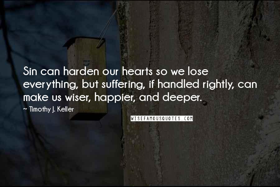 Timothy J. Keller Quotes: Sin can harden our hearts so we lose everything, but suffering, if handled rightly, can make us wiser, happier, and deeper.