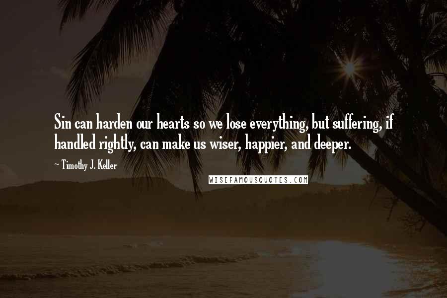 Timothy J. Keller Quotes: Sin can harden our hearts so we lose everything, but suffering, if handled rightly, can make us wiser, happier, and deeper.