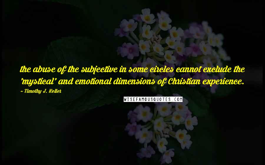 Timothy J. Keller Quotes: the abuse of the subjective in some circles cannot exclude the 'mystical' and emotional dimensions of Christian experience.