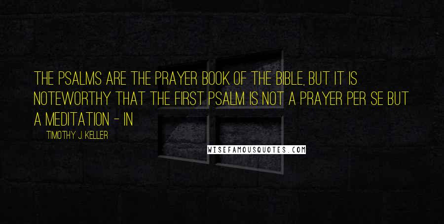Timothy J. Keller Quotes: The Psalms are the prayer book of the Bible, but it is noteworthy that the first Psalm is not a prayer per se but a meditation - in