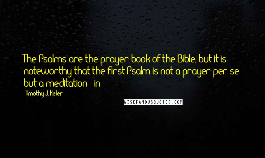 Timothy J. Keller Quotes: The Psalms are the prayer book of the Bible, but it is noteworthy that the first Psalm is not a prayer per se but a meditation - in