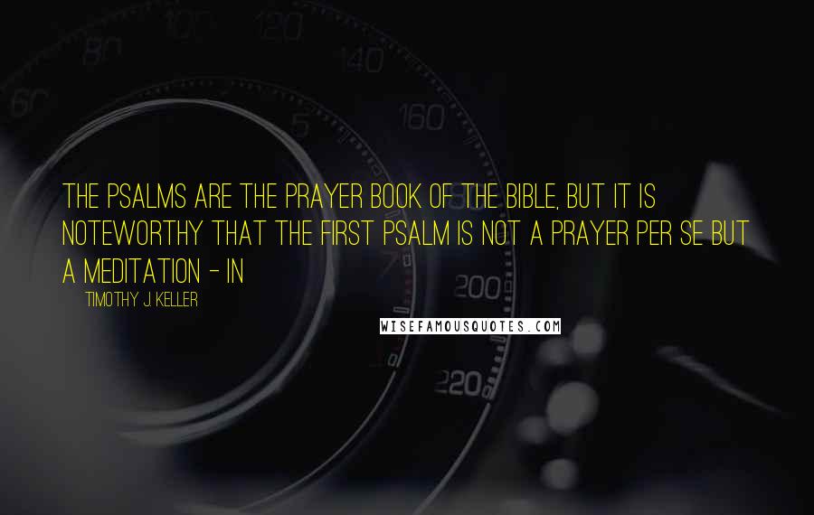 Timothy J. Keller Quotes: The Psalms are the prayer book of the Bible, but it is noteworthy that the first Psalm is not a prayer per se but a meditation - in