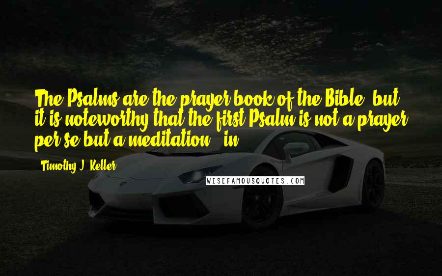 Timothy J. Keller Quotes: The Psalms are the prayer book of the Bible, but it is noteworthy that the first Psalm is not a prayer per se but a meditation - in