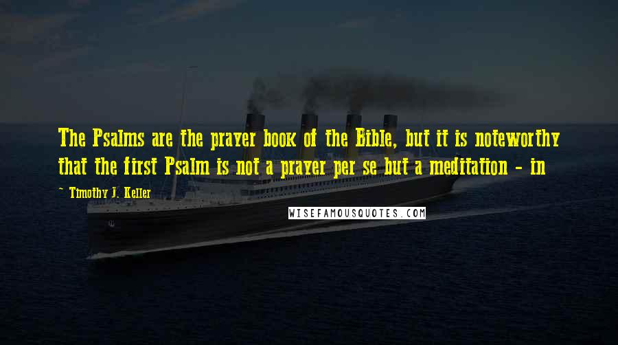 Timothy J. Keller Quotes: The Psalms are the prayer book of the Bible, but it is noteworthy that the first Psalm is not a prayer per se but a meditation - in
