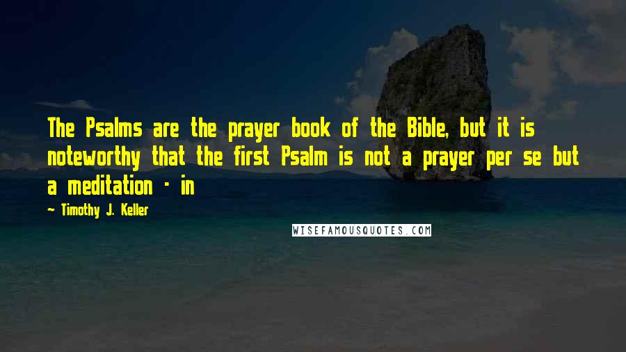 Timothy J. Keller Quotes: The Psalms are the prayer book of the Bible, but it is noteworthy that the first Psalm is not a prayer per se but a meditation - in
