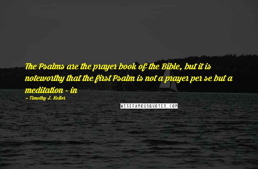 Timothy J. Keller Quotes: The Psalms are the prayer book of the Bible, but it is noteworthy that the first Psalm is not a prayer per se but a meditation - in