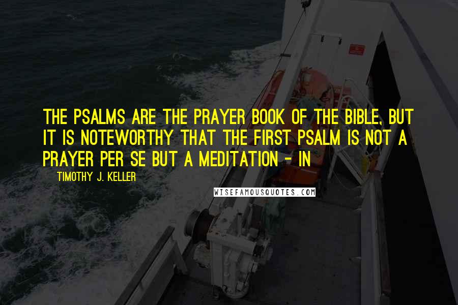 Timothy J. Keller Quotes: The Psalms are the prayer book of the Bible, but it is noteworthy that the first Psalm is not a prayer per se but a meditation - in