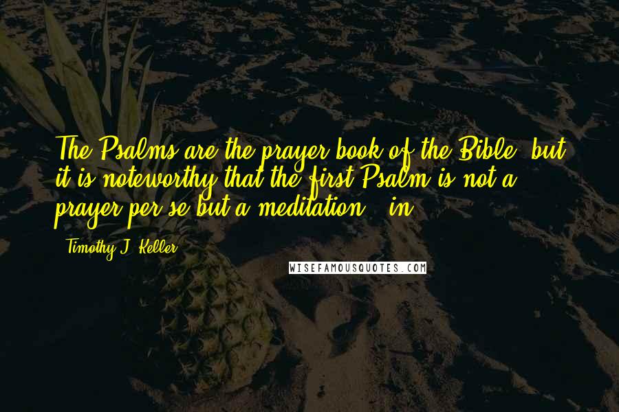 Timothy J. Keller Quotes: The Psalms are the prayer book of the Bible, but it is noteworthy that the first Psalm is not a prayer per se but a meditation - in