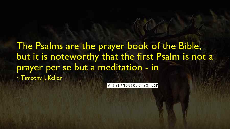 Timothy J. Keller Quotes: The Psalms are the prayer book of the Bible, but it is noteworthy that the first Psalm is not a prayer per se but a meditation - in