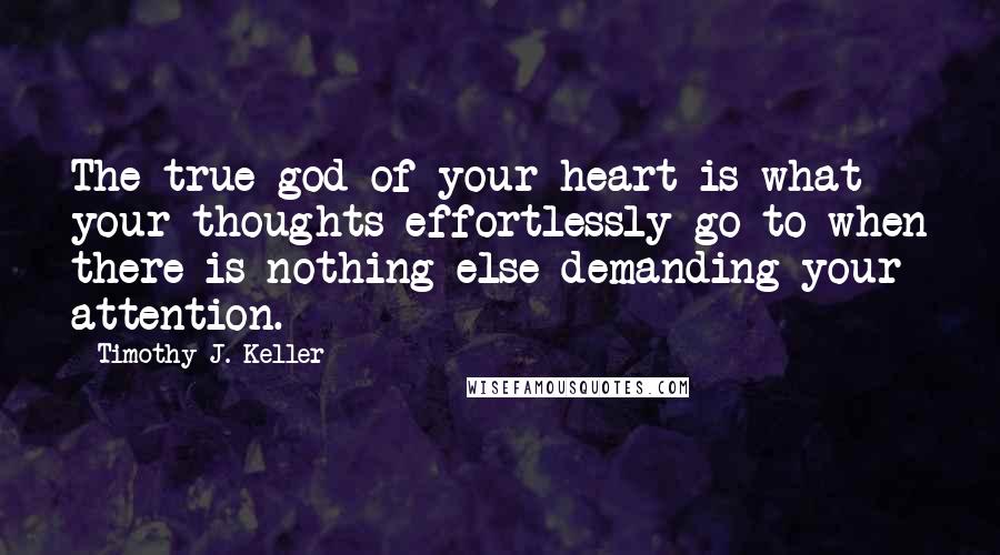 Timothy J. Keller Quotes: The true god of your heart is what your thoughts effortlessly go to when there is nothing else demanding your attention.