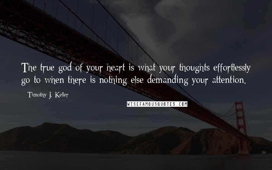 Timothy J. Keller Quotes: The true god of your heart is what your thoughts effortlessly go to when there is nothing else demanding your attention.