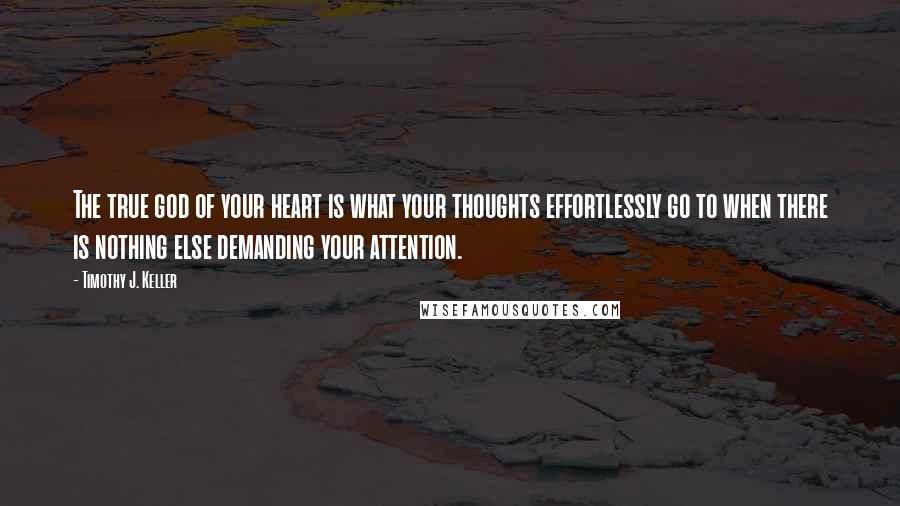 Timothy J. Keller Quotes: The true god of your heart is what your thoughts effortlessly go to when there is nothing else demanding your attention.