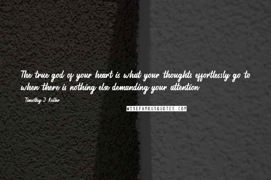 Timothy J. Keller Quotes: The true god of your heart is what your thoughts effortlessly go to when there is nothing else demanding your attention.