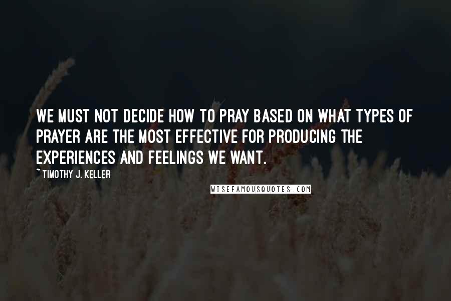 Timothy J. Keller Quotes: We must not decide how to pray based on what types of prayer are the most effective for producing the experiences and feelings we want.