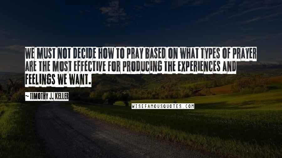 Timothy J. Keller Quotes: We must not decide how to pray based on what types of prayer are the most effective for producing the experiences and feelings we want.