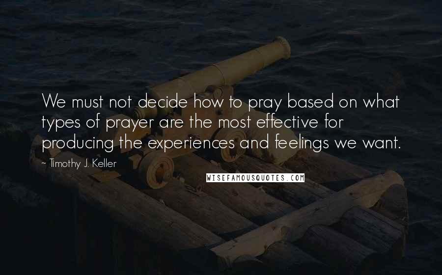 Timothy J. Keller Quotes: We must not decide how to pray based on what types of prayer are the most effective for producing the experiences and feelings we want.