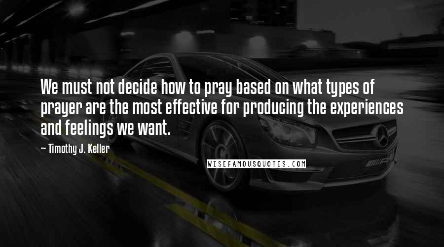 Timothy J. Keller Quotes: We must not decide how to pray based on what types of prayer are the most effective for producing the experiences and feelings we want.