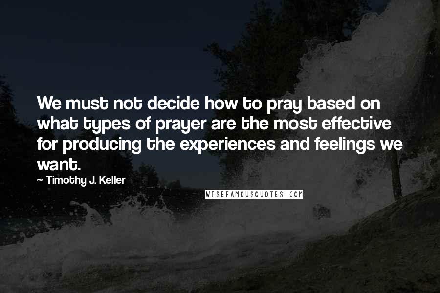 Timothy J. Keller Quotes: We must not decide how to pray based on what types of prayer are the most effective for producing the experiences and feelings we want.