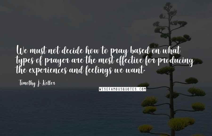 Timothy J. Keller Quotes: We must not decide how to pray based on what types of prayer are the most effective for producing the experiences and feelings we want.