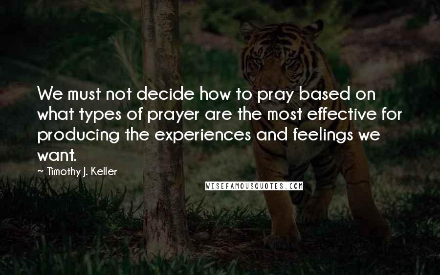 Timothy J. Keller Quotes: We must not decide how to pray based on what types of prayer are the most effective for producing the experiences and feelings we want.