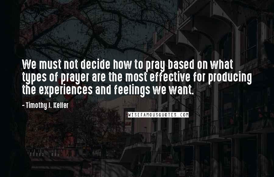 Timothy J. Keller Quotes: We must not decide how to pray based on what types of prayer are the most effective for producing the experiences and feelings we want.