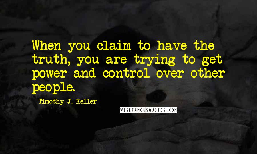 Timothy J. Keller Quotes: When you claim to have the truth, you are trying to get power and control over other people.