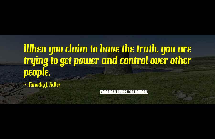 Timothy J. Keller Quotes: When you claim to have the truth, you are trying to get power and control over other people.