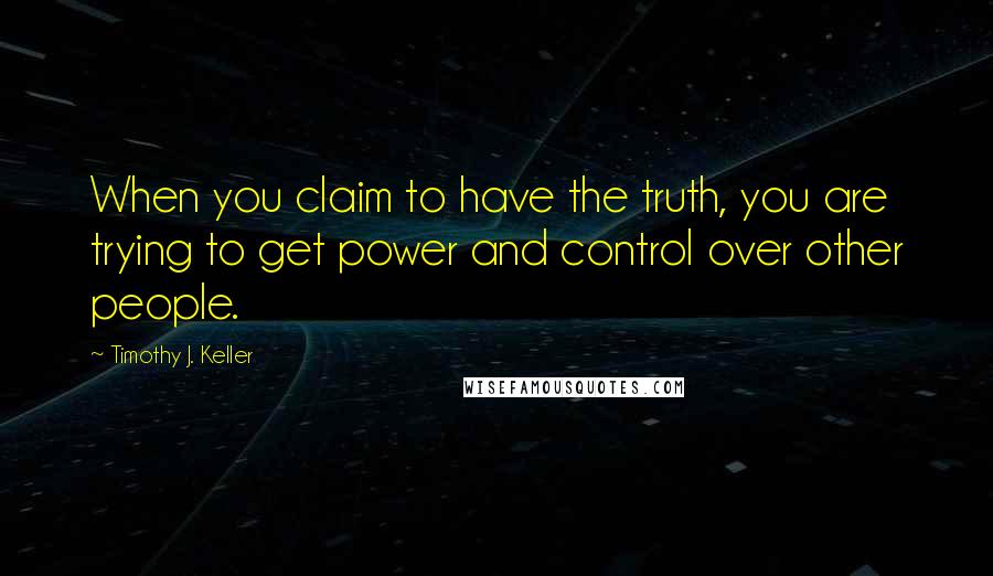 Timothy J. Keller Quotes: When you claim to have the truth, you are trying to get power and control over other people.