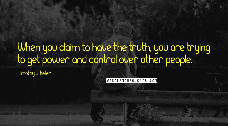 Timothy J. Keller Quotes: When you claim to have the truth, you are trying to get power and control over other people.
