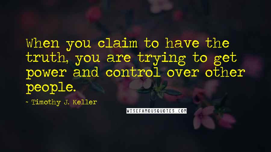 Timothy J. Keller Quotes: When you claim to have the truth, you are trying to get power and control over other people.