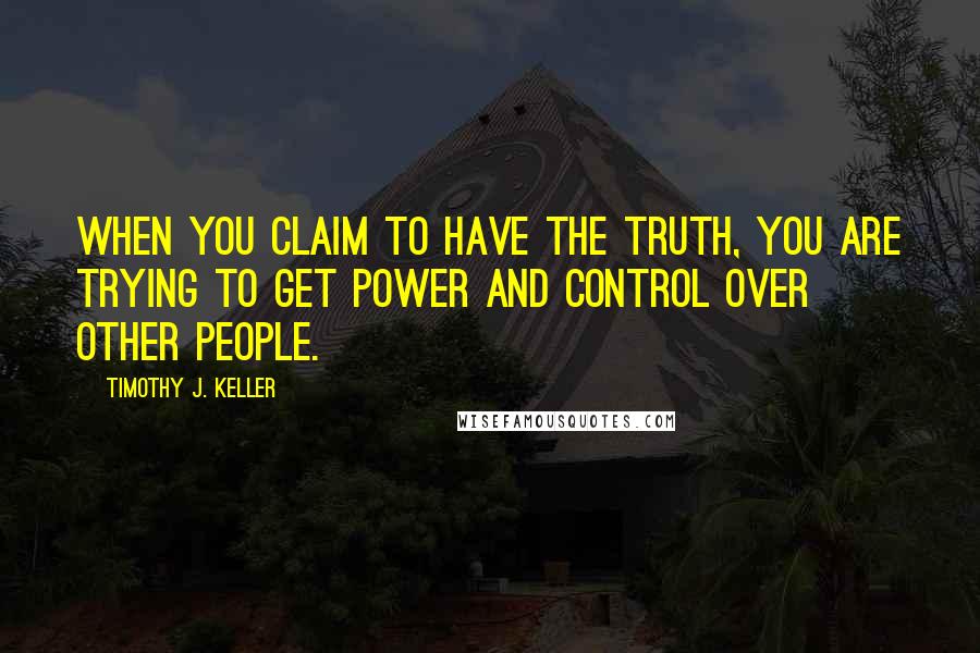 Timothy J. Keller Quotes: When you claim to have the truth, you are trying to get power and control over other people.