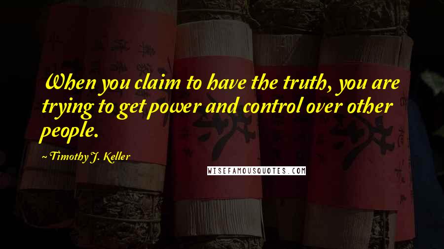 Timothy J. Keller Quotes: When you claim to have the truth, you are trying to get power and control over other people.