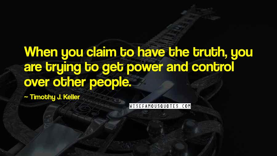 Timothy J. Keller Quotes: When you claim to have the truth, you are trying to get power and control over other people.