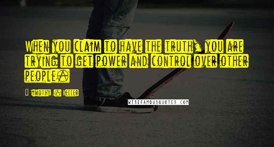 Timothy J. Keller Quotes: When you claim to have the truth, you are trying to get power and control over other people.