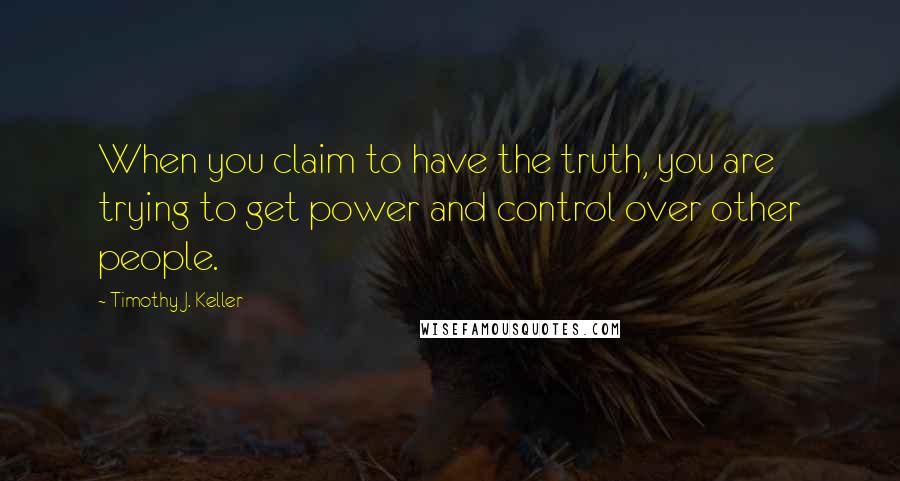 Timothy J. Keller Quotes: When you claim to have the truth, you are trying to get power and control over other people.