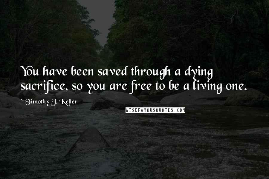 Timothy J. Keller Quotes: You have been saved through a dying sacrifice, so you are free to be a living one.